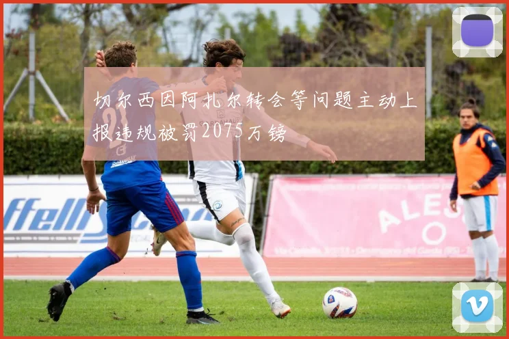 切尔西因阿扎尔转会等问题主动上报违规被罚2075万镑