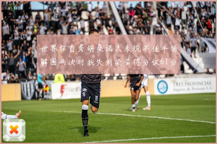 世界杯首秀胡桑诺夫表现不佳半场解围两次对抗失利染黄得分仅61分