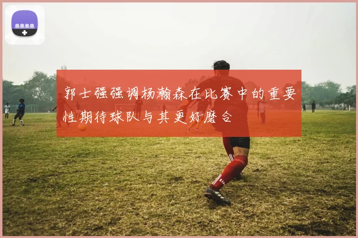 郭士强强调杨瀚森在比赛中的重要性期待球队与其更好磨合