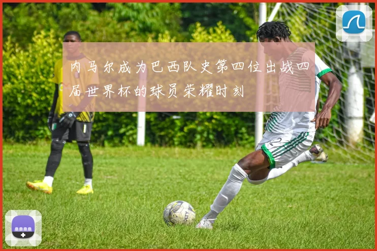 内马尔成为巴西队史第四位出战四届世界杯的球员荣耀时刻