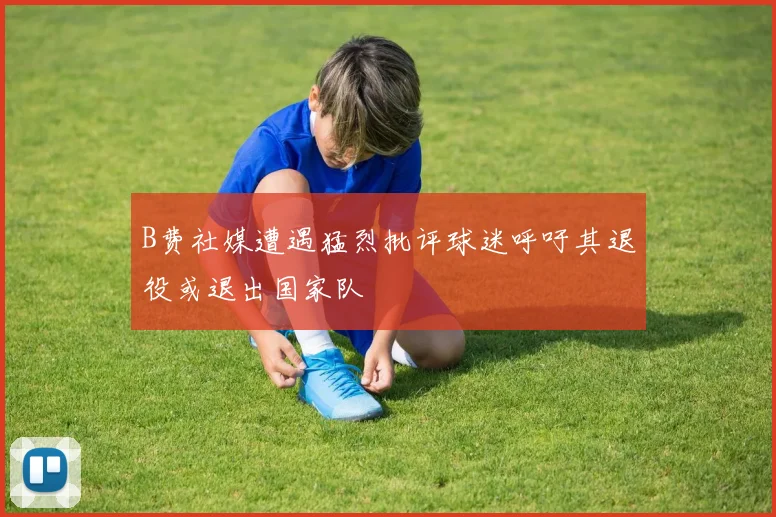 B费社媒遭遇猛烈批评球迷呼吁其退役或退出国家队