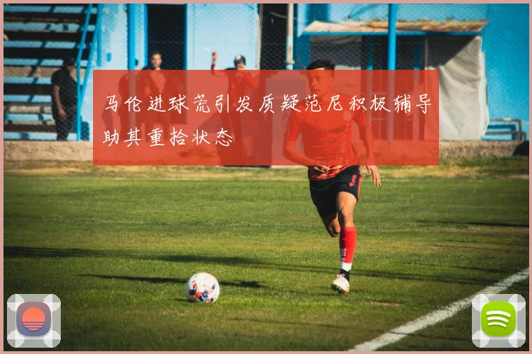 马伦进球荒引发质疑范尼积极辅导助其重拾状态