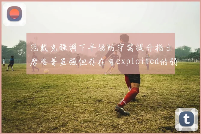 范戴克强调下半场防守需提升指出摩洛哥虽强但存在可exploited的弱点