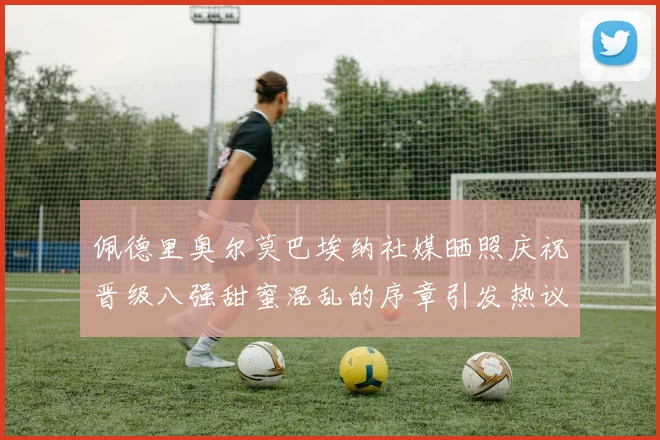 佩德里奥尔莫巴埃纳社媒晒照庆祝晋级八强甜蜜混乱的序章引发热议
