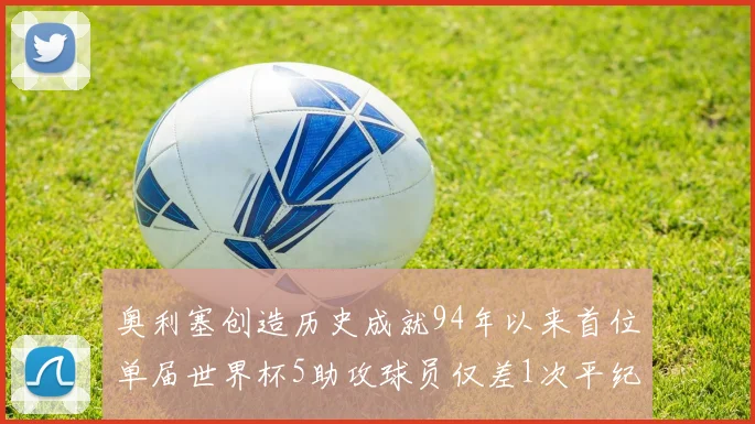 奥利塞创造历史成就94年以来首位单届世界杯5助攻球员仅差1次平纪录