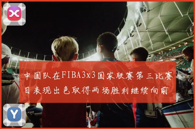 中国队在FIBA3x3国家联赛第三比赛日表现出色取得两场胜利继续向前迈进