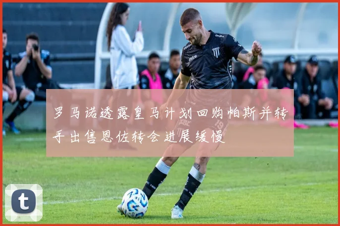 罗马诺透露皇马计划回购帕斯并转手出售恩佐转会进展缓慢