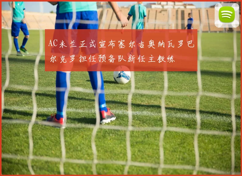 AC米兰正式宣布塞尔吉奥纳瓦罗巴尔克罗担任预备队新任主教练