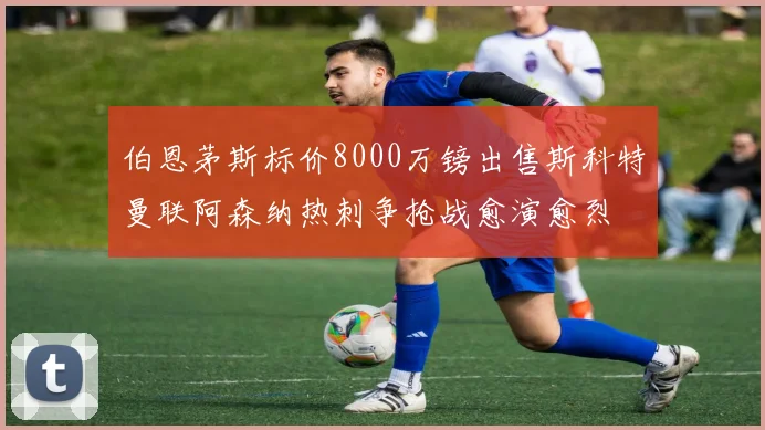 伯恩茅斯标价8000万镑出售斯科特曼联阿森纳热刺争抢战愈演愈烈