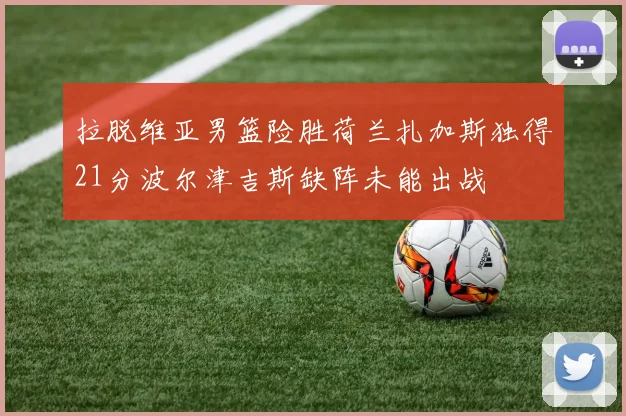 拉脱维亚男篮险胜荷兰扎加斯独得21分波尔津吉斯缺阵未能出战