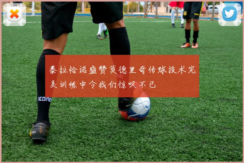泰拉恰诺盛赞莫德里奇传球技术完美训练中令我们惊叹不已